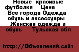 Новые, красивые футболки  › Цена ­ 550 - Все города Одежда, обувь и аксессуары » Женская одежда и обувь   . Тульская обл.